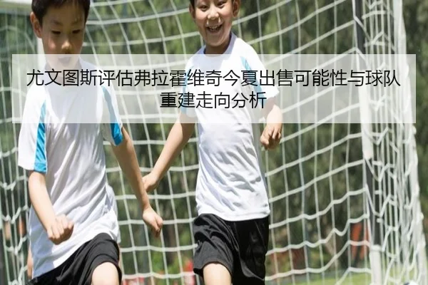 尤文图斯评估弗拉霍维奇今夏出售可能性与球队重建走向分析