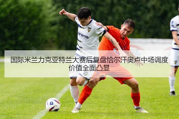 国际米兰力克亚特兰大赛后复盘恰尔汗奥卢中场调度价值全面凸显