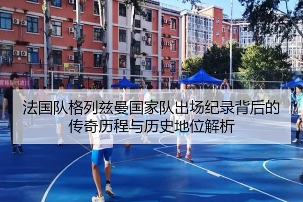 法国队格列兹曼国家队出场纪录背后的传奇历程与历史地位解析