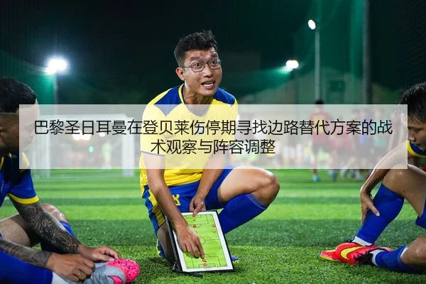 巴黎圣日耳曼在登贝莱伤停期寻找边路替代方案的战术观察与阵容调整