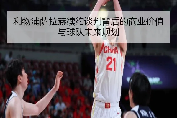 利物浦萨拉赫续约谈判背后的商业价值与球队未来规划