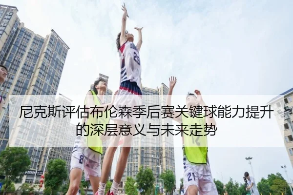尼克斯评估布伦森季后赛关键球能力提升的深层意义与未来走势