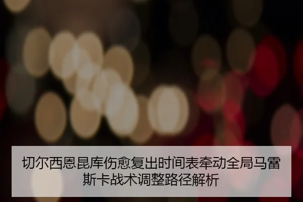 切尔西恩昆库伤愈复出时间表牵动全局马雷斯卡战术调整路径解析