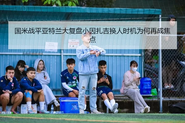 国米战平亚特兰大复盘小因扎吉换人时机为何再成焦点
